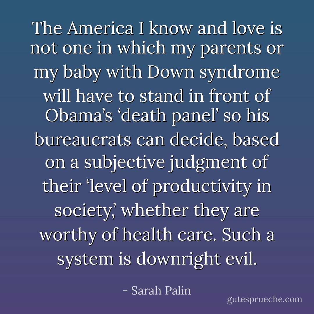 The America I know and love is not one in which my parents or my baby with Down syndrome will have to stand in front of Obama’s ‘death panel’ so his bureaucrats can decide, based on a subjective judgment of their ‘level of productivity in society,’ whether they are worthy of health care. Such a system is downright evil. - Sarah Palin