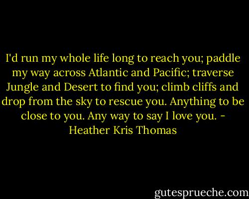 I'd run my whole life long to reach you; paddle my way across Atlantic and Pacific; traverse Jungle and Desert to find you; climb cliffs and drop from the sky to rescue you. Anything to be close to you. Any way to say I love you. - Heather Kris Thomas