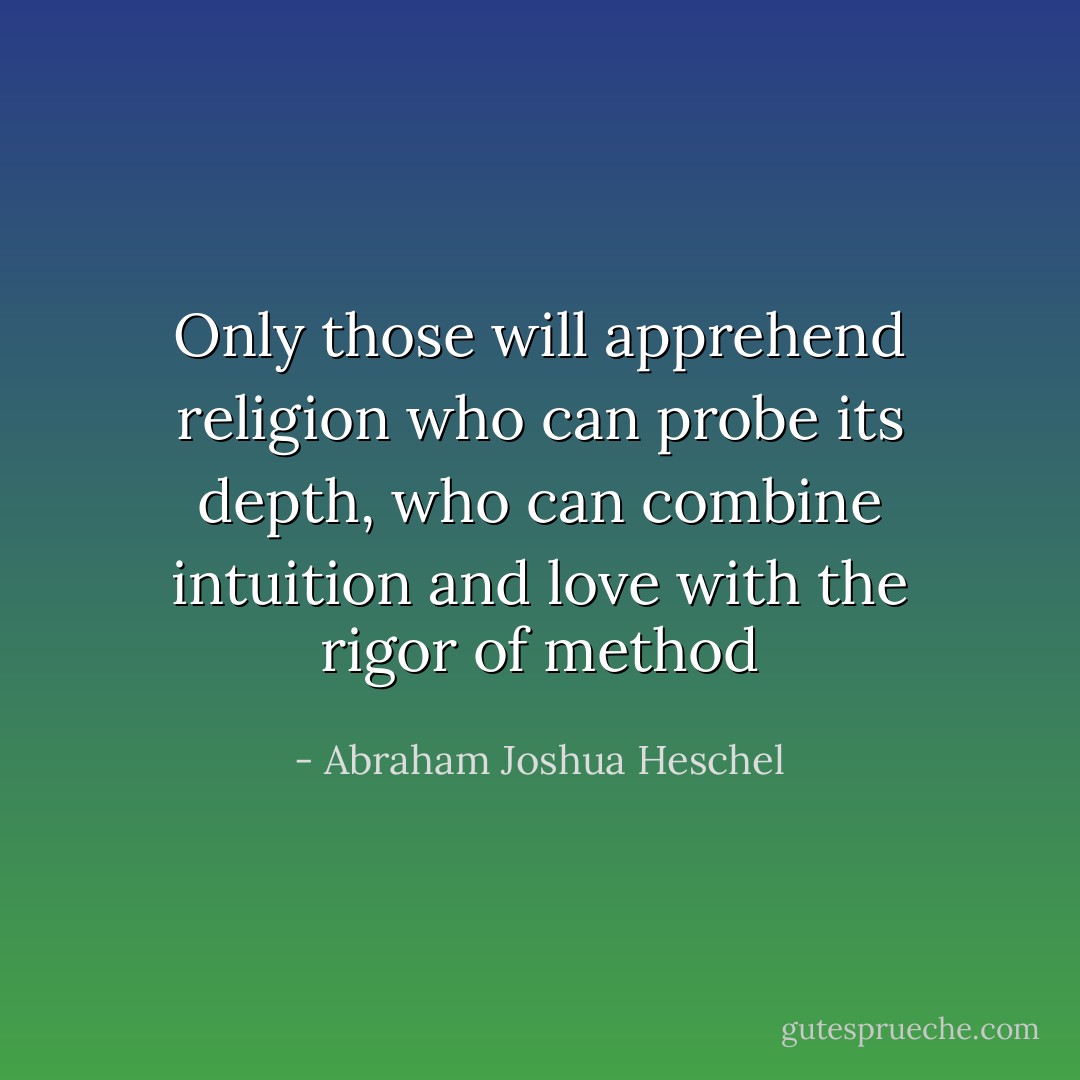 Only those will apprehend religion who can probe its depth, who can combine intuition and love with the rigor of method - Abraham Joshua Heschel