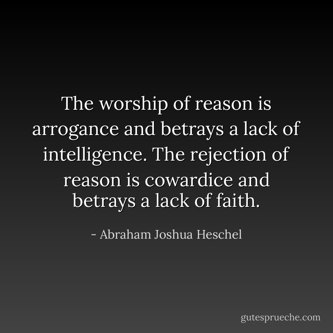 The worship of reason is arrogance and betrays a lack of intelligence. The rejection of reason is cowardice and betrays a lack of faith. - Abraham Joshua Heschel