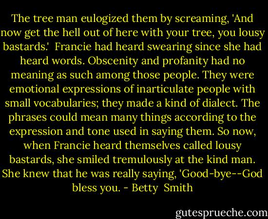 The tree man eulogized them by screaming, 'And now get the hell out of here with your tree, you lousy bastards.'<br /><br />Francie had heard swearing since she had heard words. Obscenity and profanity had no meaning as such among those people. They were emotional expressions of inarticulate people with small vocabularies; they made a kind of dialect. The phrases could mean many things according to the expression and tone used in saying them. So now, when Francie heard themselves called lousy bastards, she smiled tremulously at the kind man. She knew that he was really saying, 'Good-bye--God bless you. - Betty  Smith