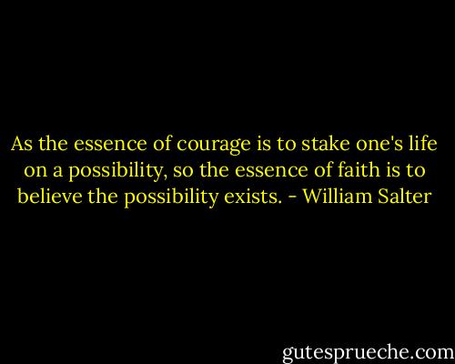 As the essence of courage is to stake one's life on a possibility, so the essence of faith is to believe the possibility exists. - William Salter