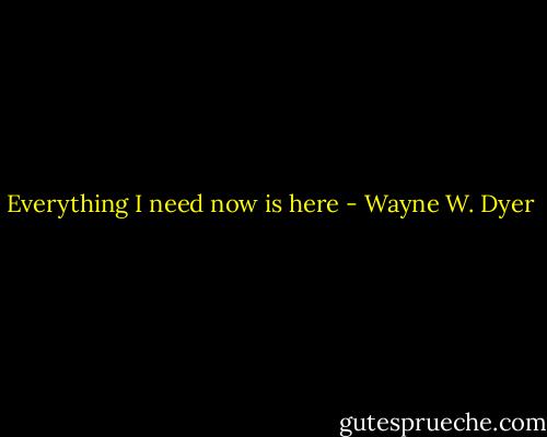 Everything I need now is here - Wayne W. Dyer