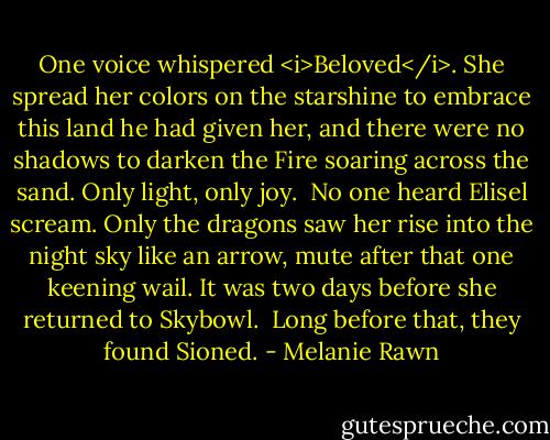 One voice whispered <i>Beloved</i>. She spread her colors on the starshine to embrace this land he had given her, and there were no shadows to darken the Fire soaring across the sand. Only light, only joy.<br /><br />No one heard Elisel scream. Only the dragons saw her rise into the night sky like an arrow, mute after that one keening wail. It was two days before she returned to Skybowl.<br /><br />Long before that, they found Sioned. - Melanie Rawn