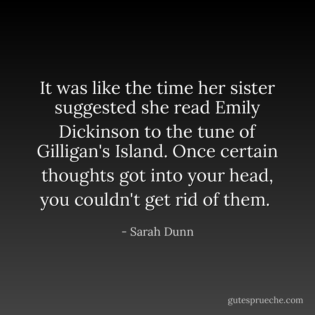 It was like the time her sister suggested she read Emily Dickinson to the tune of Gilligan's Island. Once certain thoughts got into your head, you couldn't get rid of them.  - Sarah Dunn