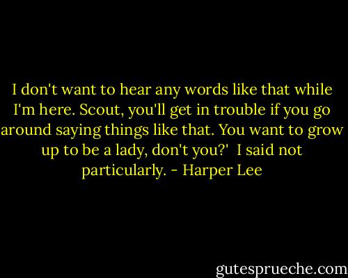 I don't want to hear any words like that while I'm here. Scout, you'll get in trouble if you go around saying things like that. You want to grow up to be a lady, don't you?'<br /><br />I said not particularly. - Harper Lee