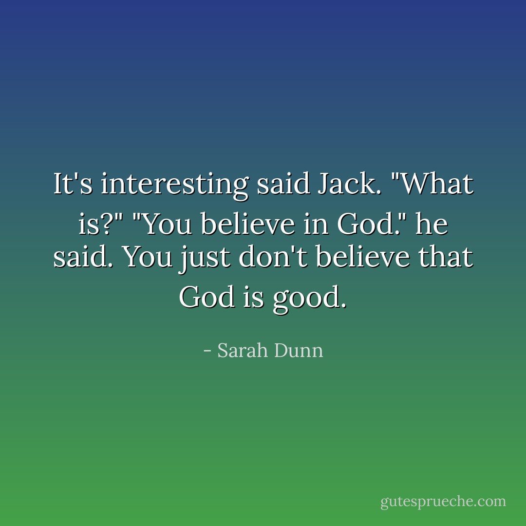 It's interesting said Jack.<br />"What is?"<br />"You believe in God." he said. You just don't believe that God is good. - Sarah Dunn