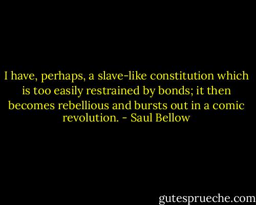 I have, perhaps, a slave-like constitution which is too easily restrained by bonds; it then becomes rebellious and bursts out in a comic revolution. - Saul Bellow
