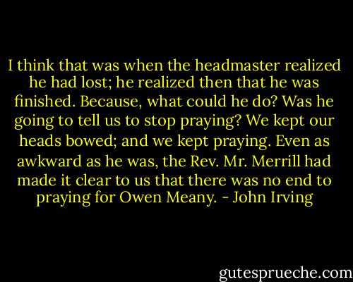 I think that was when the headmaster realized he had lost; he realized then that he was finished. Because, what could he do? Was he going to tell us to stop praying? We kept our heads bowed; and we kept praying. Even as awkward as he was, the Rev. Mr. Merrill had made it clear to us that there was no end to praying for Owen Meany. - John Irving