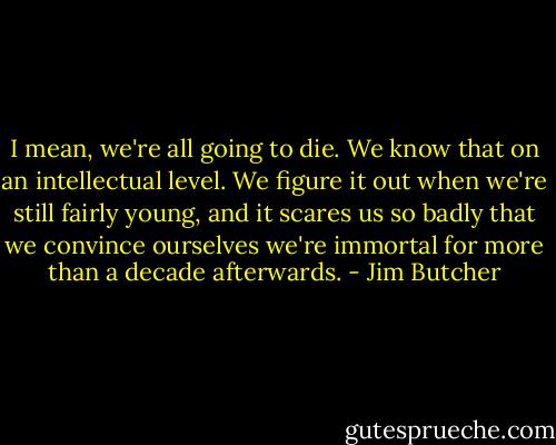 I mean, we're all going to die. We know that on an intellectual level. We figure it out when we're still fairly young, and it scares us so badly that we convince ourselves we're immortal for more than a decade afterwards. - Jim Butcher