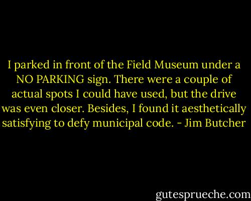 I parked in front of the Field Museum under a NO PARKING sign. There were a couple of actual spots I could have used, but the drive was even closer. Besides, I found it aesthetically satisfying to defy municipal code. - Jim Butcher