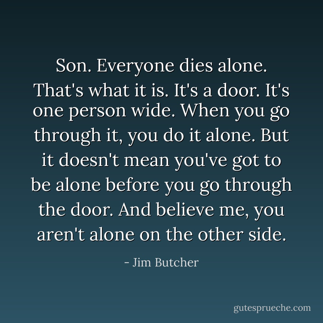 Son. Everyone dies alone. That's what it is. It's a door. It's one person wide. When you go through it, you do it alone. But it doesn't mean you've got to be alone before you go through the door. And believe me, you aren't alone on the other side. - Jim Butcher