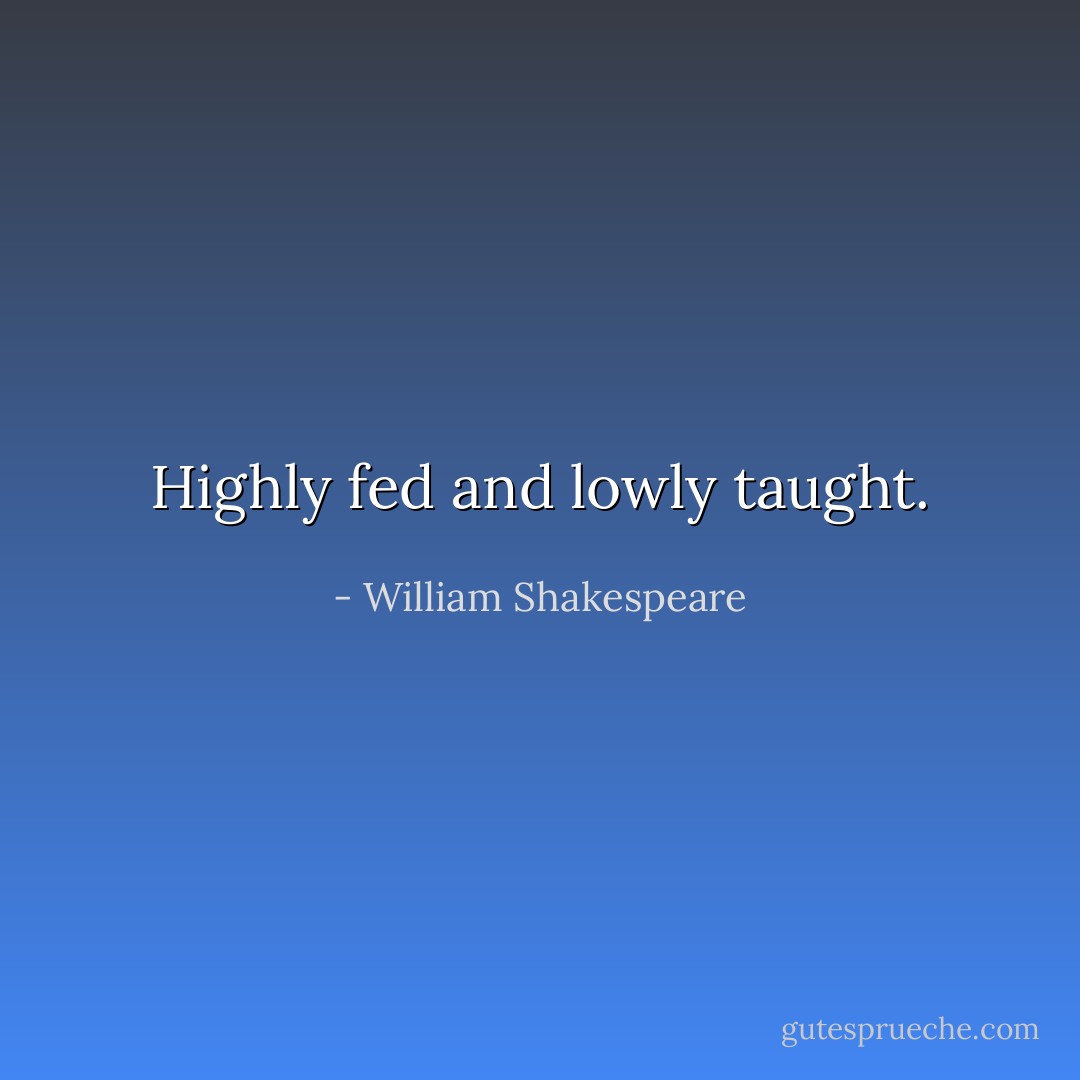 Highly fed and lowly taught. - William Shakespeare