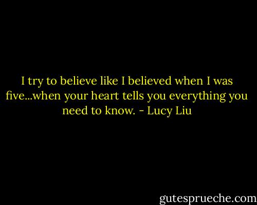 I try to believe like I believed when I was five...when your heart tells you everything you need to know. - Lucy Liu