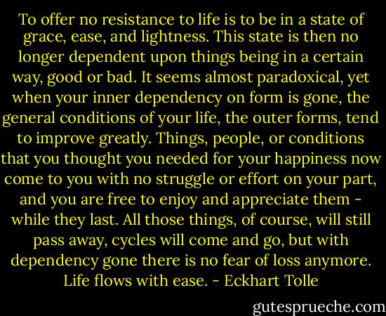 To offer no resistance to life is to be in a state of grace, ease, and lightness. This state is then no longer dependent upon things being in a certain way, good or bad. It seems almost paradoxical, yet when your inner dependency on form is gone, the general conditions of your life, the outer forms, tend to improve greatly. Things, people, or conditions that you thought you needed for your happiness now come to you with no struggle or effort on your part, and you are free to enjoy and appreciate them - while they last. All those things, of course, will still pass away, cycles will come and go, but with dependency gone there is no fear of loss anymore. Life flows with ease. - Eckhart Tolle
