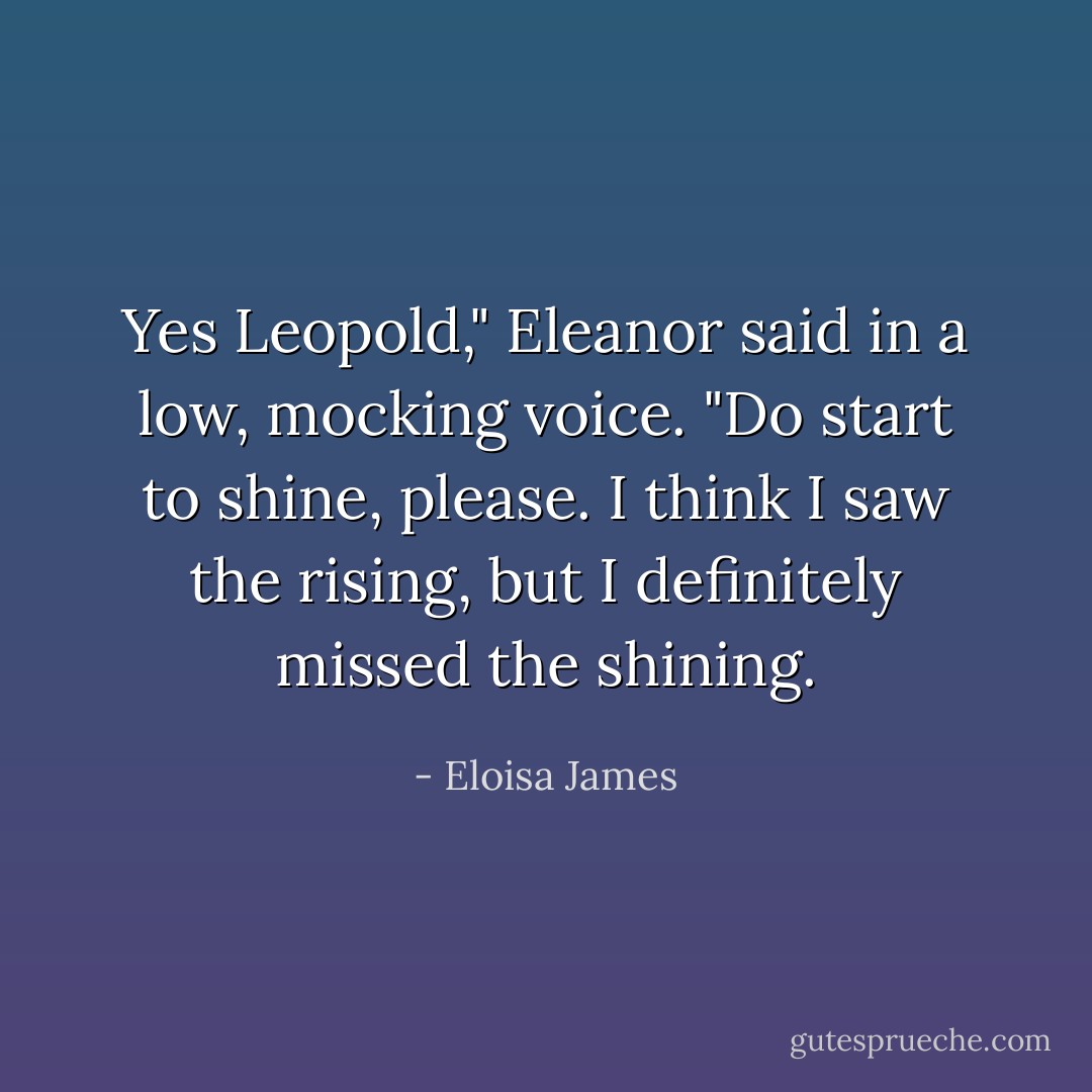 Yes Leopold," Eleanor said in a low, mocking voice. "Do start to shine, please. I think I saw the rising, but I definitely missed the shining. - Eloisa James