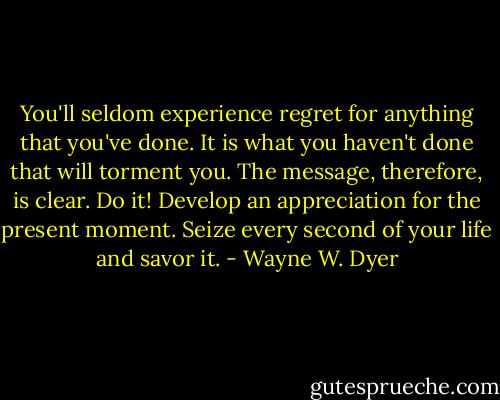 You'll seldom experience regret for anything that you've done. It is what you haven't done that will torment you. The message, therefore, is clear. Do it! Develop an appreciation for the present moment. Seize every second of your life and savor it. - Wayne W. Dyer