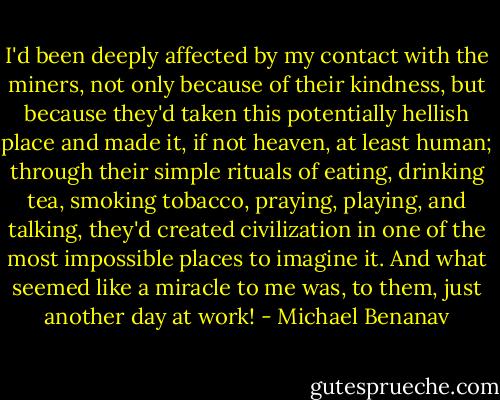 I'd been deeply affected by my contact with the miners, not only because of their kindness, but because they'd taken this potentially hellish place and made it, if not heaven, at least human; through their simple rituals of eating, drinking tea, smoking tobacco, praying, playing, and talking, they'd created civilization in one of the most impossible places to imagine it. And what seemed like a miracle to me was, to them, just another day at work! - Michael Benanav
