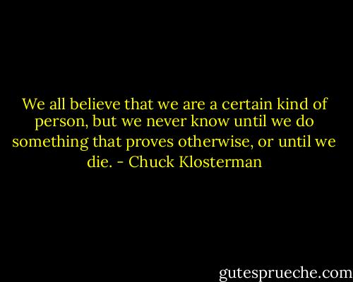 We all believe that we are a certain kind of person, but we never know until we do something that proves otherwise, or until we die. - Chuck Klosterman