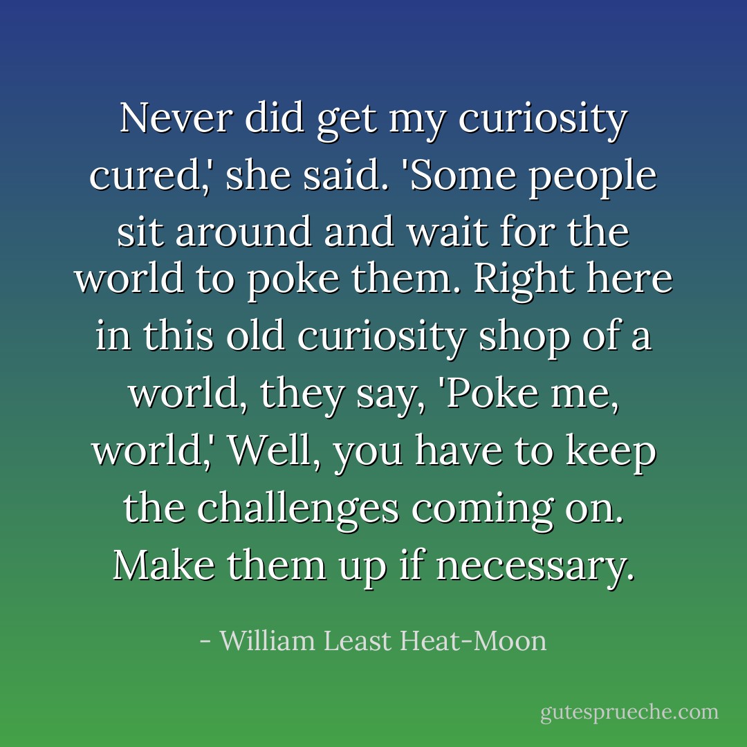 Never did get my curiosity cured,' she said. 'Some people sit around and wait for the world to poke them. Right here in this old curiosity shop of a world, they say, 'Poke me, world,' Well, you have to keep the challenges coming on. Make them up if necessary. - William Least Heat-Moon