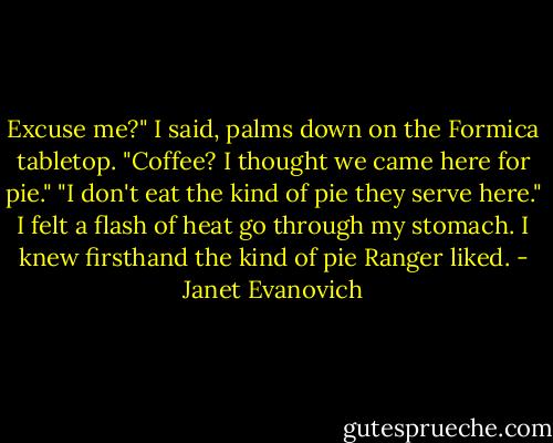 Excuse me?" I said, palms down on the Formica tabletop. "Coffee? I thought we came here for pie." "I don't eat the kind of pie they serve here." I felt a flash of heat go through my stomach. I knew firsthand the kind of pie Ranger liked. - Janet Evanovich