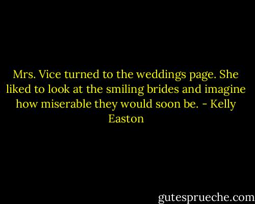 Mrs. Vice turned to the weddings page. She liked to look at the smiling brides and imagine how miserable they would soon be. - Kelly Easton