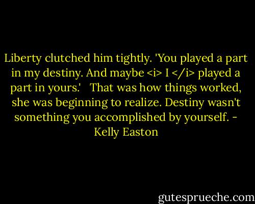 Liberty clutched him tightly. 'You played a part in my destiny. And maybe <i> I </i> played a part in yours.' <br /><br />That was how things worked, she was beginning to realize. Destiny wasn't something you accomplished by yourself. - Kelly Easton