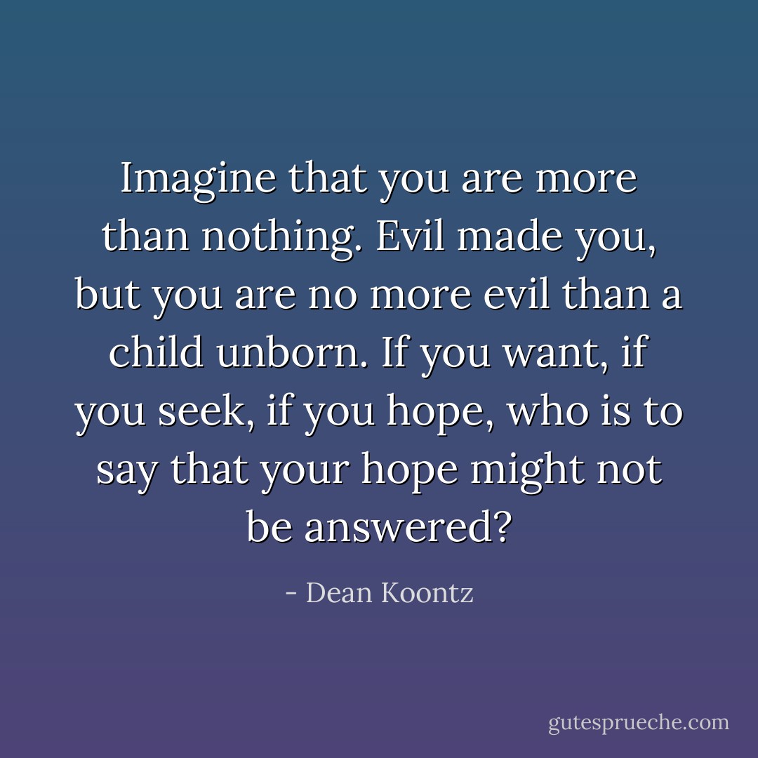 Imagine that you are more than nothing. Evil made you, but you are no more evil than a child unborn. If you want, if you seek, if you hope, who is to say that your hope might not be answered? - Dean Koontz