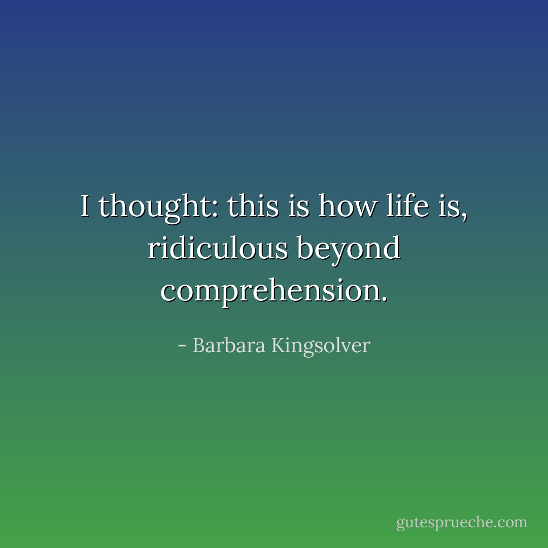 I thought: this is how life is, ridiculous beyond comprehension. - Barbara Kingsolver