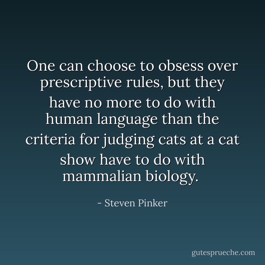 One can choose to obsess over prescriptive rules, but they have no more to do with human language than the criteria for judging cats at a cat show have to do with mammalian biology.<br /> - Steven Pinker
