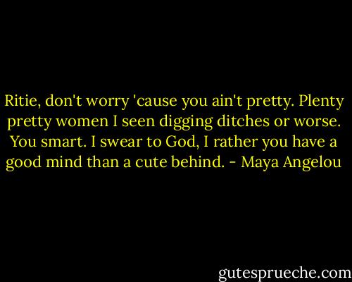 Ritie, don't worry 'cause you ain't pretty. Plenty pretty women I seen digging ditches or worse. You smart. I swear to God, I rather you have a good mind than a cute behind. - Maya Angelou