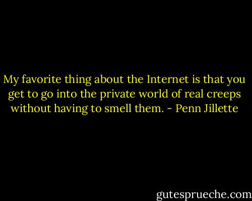 My favorite thing about the Internet is that you get to go into the private world of real creeps without having to smell them. - Penn Jillette
