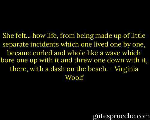 She felt... how life, from being made up of little separate incidents which one lived one by one, became curled and whole like a wave which bore one up with it and threw one down with it, there, with a dash on the beach. - Virginia Woolf