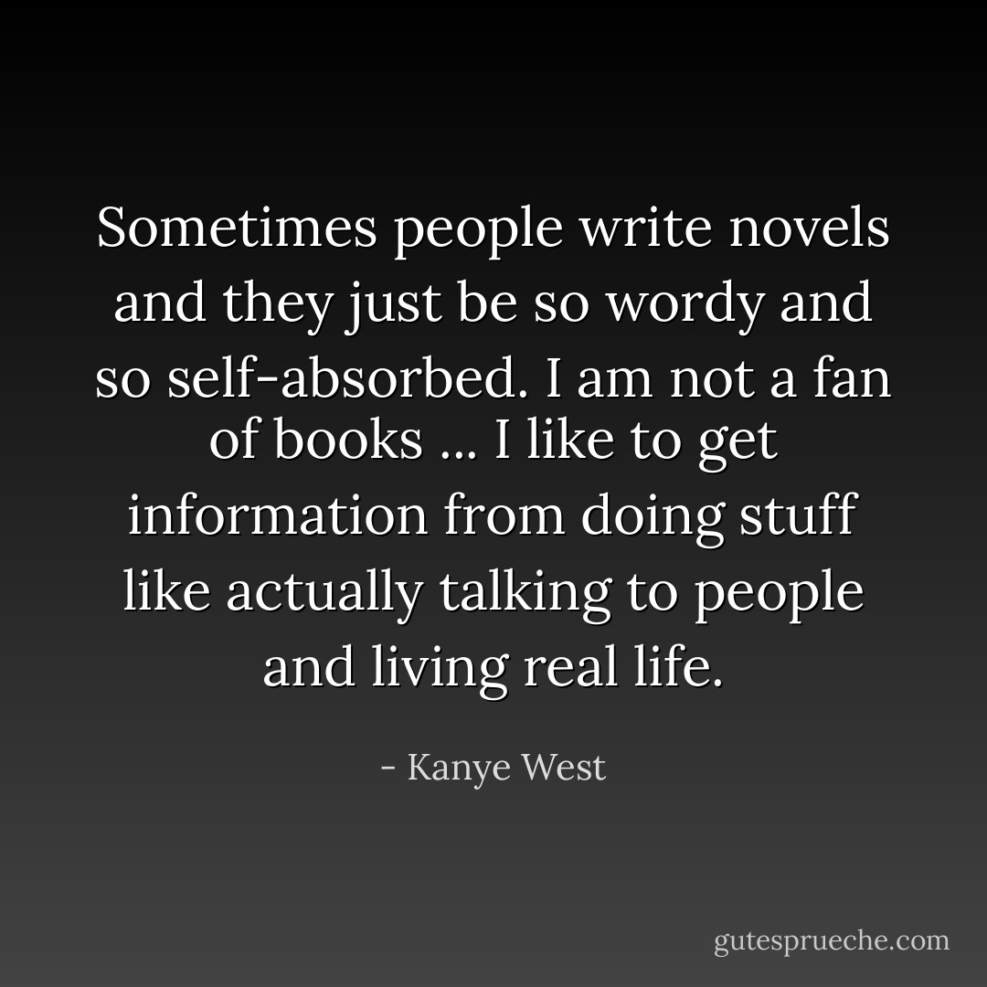 Sometimes people write novels and they just be so wordy and so self-absorbed. I am not a fan of books ... I like to get information from doing stuff like actually talking to people and living real life. - Kanye West