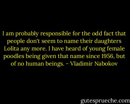 I am probably responsible for the odd fact that people don't seem to name their daughters Lolita any more. I have heard of young female poodles being given that name since 1956, but of no human beings. - Vladimir Nabokov