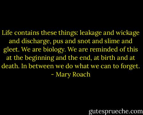 Life contains these things: leakage and wickage and discharge, pus and snot and slime and gleet. We are biology. We are reminded of this at the beginning and the end, at birth and at death. In between we do what we can to forget. - Mary Roach
