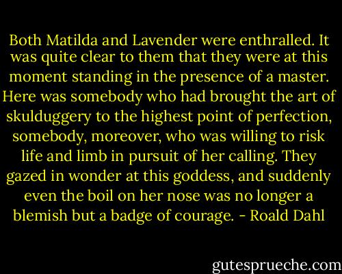 Both Matilda and Lavender were enthralled. It was quite clear to them that they were at this moment standing in the presence of a master. Here was somebody who had brought the art of skulduggery to the highest point of perfection, somebody, moreover, who was willing to risk life and limb in pursuit of her calling. They gazed in wonder at this goddess, and suddenly even the boil on her nose was no longer a blemish but a badge of courage. - Roald Dahl
