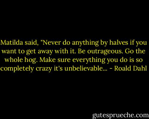 Matilda said, "Never do anything by halves if you want to get away with it. Be outrageous. Go the whole hog. Make sure everything you do is so completely crazy it's unbelievable... - Roald Dahl