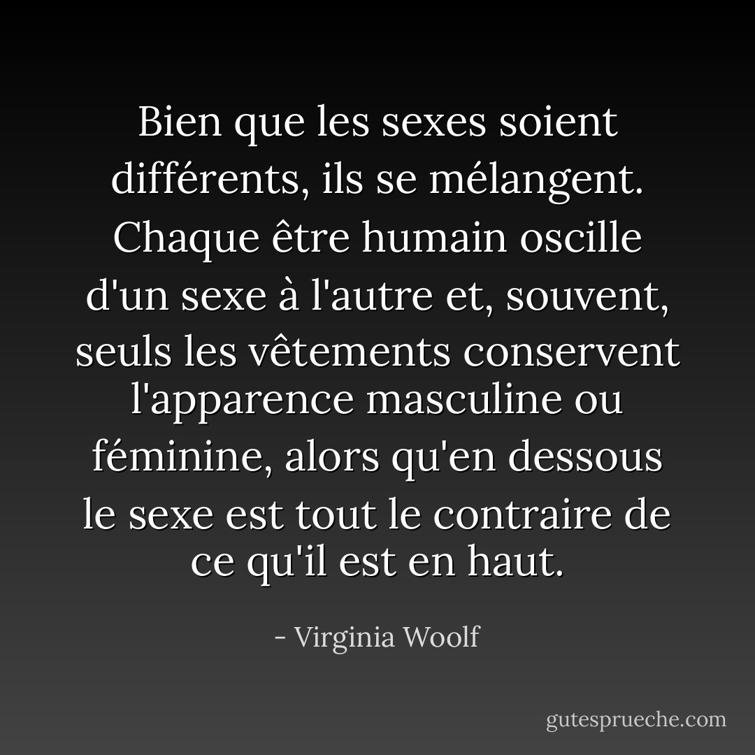 Bien que les sexes soient différents, ils se mélangent. Chaque être humain oscille d'un sexe à l'autre et, souvent, seuls les vêtements conservent l'apparence masculine ou féminine, alors qu'en dessous le sexe est tout le contraire de ce qu'il est en haut. - Virginia Woolf