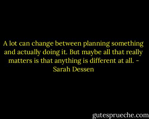 A lot can change between planning something and actually doing it. But maybe all that really matters is that anything is different at all. - Sarah Dessen