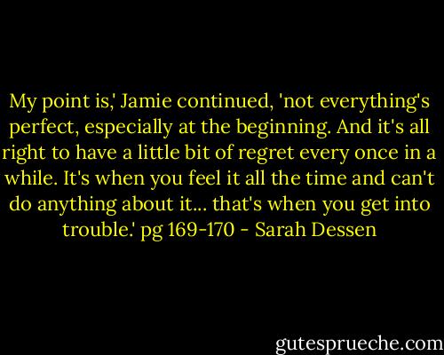 My point is,' Jamie continued, 'not everything's perfect, especially at the beginning. And it's all right to have a little bit of regret every once in a while. It's when you feel it all the time and can't do anything about it... that's when you get into trouble.'<br />pg 169-170 - Sarah Dessen