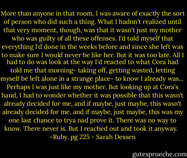 More than anyone in that room, I was aware of exactly the sort of person who did such a thing. What I hadnn't realized until that very moment, though, was that it wasn't just my mother who was guilty of all these offenses. I'd told myself that everything I'd done in the weeks before and since she left was to make sure I would never be like her. But it was too late. All I had to do was look at the way I'd reacted to what Cora had told me that morning- taking off, getting wasted, letting myself be left alone in a strange place- to know I already was...<br /><br />Perhaps I was just like my mother. But looking up at Cora's hand, I had to wonder whether it was possible that this wasn't already decided for me, and if maybe, just maybe, this wasn't already decided for me, and if maybe, just maybe, this was my one last chance to trya nad prove it. There was no way to know. There never is. But I reached out and took it anyway. <br /><br />~Ruby, pg 225 - Sarah Dessen
