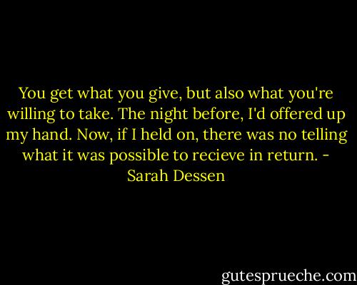 You get what you give, but also what you're willing to take. The night before, I'd offered up my hand. Now, if I held on, there was no telling what it was possible to recieve in return. - Sarah Dessen