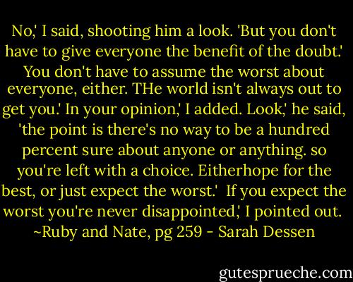No,' I said, shooting him a look. 'But you don't have to give everyone the benefit of the doubt.'<br />You don't have to assume the worst about everyone, either. THe world isn't always out to get you.'<br />In your opinion,' I added.<br />Look,' he said, 'the point is there's no way to be a hundred percent sure about anyone or anything. so you're left with a choice. Eitherhope for the best, or just expect the worst.' <br />If you expect the worst you're never disappointed,' I pointed out.<br /><br />~Ruby and Nate, pg 259 - Sarah Dessen