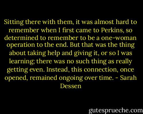 Sitting there with them, it was almost hard to remember when I first came to Perkins, so determined to remember to be a one-woman operation to the end. But that was the thing about taking help and giving it, or so I was learning; there was no such thing as really getting even. Instead, this connection, once opened, remained ongoing over time. - Sarah Dessen