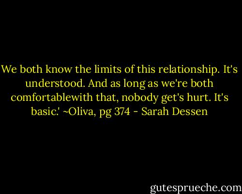 We both know the limits of this relationship. It's understood. And as long as we're both comfortablewith that, nobody get's hurt. It's basic.'<br />~Oliva, pg 374 - Sarah Dessen
