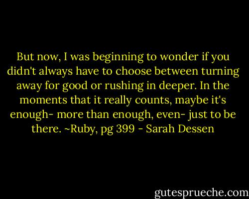 But now, I was beginning to wonder if you didn't always have to choose between turning away for good or rushing in deeper. In the moments that it really counts, maybe it's enough- more than enough, even- just to be there.<br />~Ruby, pg 399 - Sarah Dessen