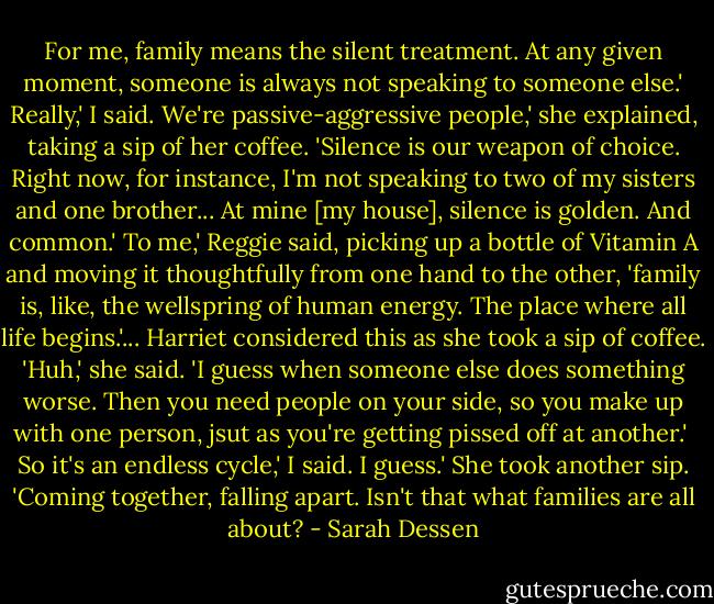 For me, family means the silent treatment. At any given moment, someone is always not speaking to someone else.'<br />Really,' I said.<br />We're passive-aggressive people,' she explained, taking a sip of her coffee. 'Silence is our weapon of choice. Right now, for instance, I'm not speaking to two of my sisters and one brother... At mine [my house], silence is golden. And common.'<br />To me,' Reggie said, picking up a bottle of Vitamin A and moving it thoughtfully from one hand to the other, 'family is, like, the wellspring of human energy. The place where all life begins.'...<br />Harriet considered this as she took a sip of coffee. 'Huh,' she said. 'I guess when someone else does something worse. Then you need people on your side, so you make up with one person, jsut as you're getting pissed off at another.' <br />So it's an endless cycle,' I said.<br />I guess.' She took another sip. 'Coming together, falling apart. Isn't that what families are all about? - Sarah Dessen