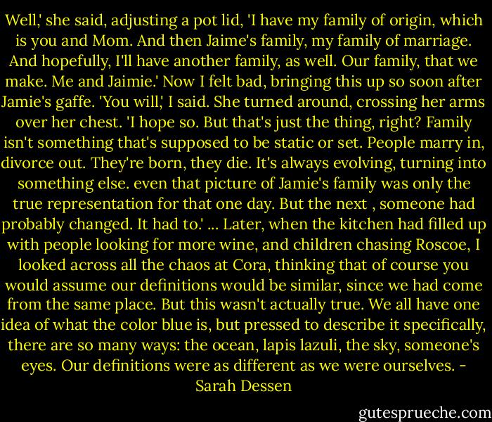 Well,' she said, adjusting a pot lid, 'I have my family of origin, which is you and Mom. And then Jaime's family, my family of marriage. And hopefully, I'll have another family, as well. Our family, that we make. Me and Jaimie.'<br />Now I felt bad, bringing this up so soon after Jamie's gaffe. 'You will,' I said.<br />She turned around, crossing her arms over her chest. 'I hope so. But that's just the thing, right? Family isn't something that's supposed to be static or set. People marry in, divorce out. They're born, they die. It's always evolving, turning into something else. even that picture of Jamie's family was only the true representation for that one day. But the next , someone had probably changed. It had to.'<br />...<br />Later, when the kitchen had filled up with people looking for more wine, and children chasing Roscoe, I looked across all the chaos at Cora, thinking that of course you would assume our definitions would be similar, since we had come from the same place. But this wasn't actually true. We all have one idea of what the color blue is, but pressed to describe it specifically, there are so many ways: the ocean, lapis lazuli, the sky, someone's eyes. Our definitions were as different as we were ourselves. - Sarah Dessen