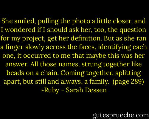 She smiled, pulling the photo a little closer, and I wondered if I should ask her, too, the question for my project, get her definition. But as she ran a finger slowly across the faces, identifying each one, it occurred to me that maybe this was her answer. All those names, strung together like beads on a chain. Coming together, splitting apart, but still and always, a family. <br />(page 289) ~Ruby - Sarah Dessen